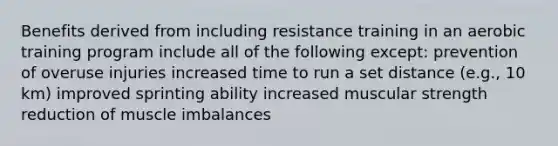 Benefits derived from including resistance training in an aerobic training program include all of the following except: prevention of overuse injuries increased time to run a set distance (e.g., 10 km) improved sprinting ability increased muscular strength reduction of muscle imbalances