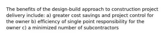 The benefits of the design-build approach to construction project delivery include: a) greater cost savings and project control for the owner b) efficiency of single point responsibility for the owner c) a minimized number of subcontractors