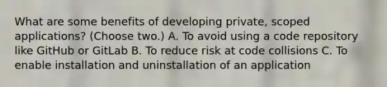 What are some benefits of developing private, scoped applications? (Choose two.) A. To avoid using a code repository like GitHub or GitLab B. To reduce risk at code collisions C. To enable installation and uninstallation of an application