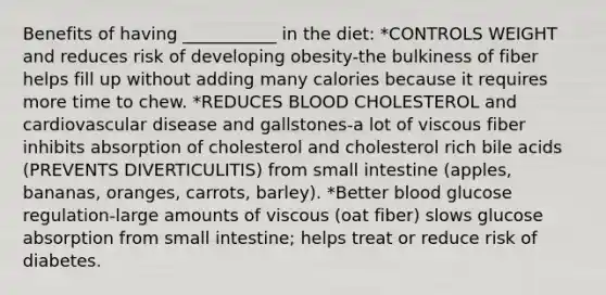 Benefits of having ___________ in the diet: *CONTROLS WEIGHT and reduces risk of developing obesity-the bulkiness of fiber helps fill up without adding many calories because it requires more time to chew. *REDUCES BLOOD CHOLESTEROL and cardiovascular disease and gallstones-a lot of viscous fiber inhibits absorption of cholesterol and cholesterol rich bile acids (PREVENTS DIVERTICULITIS) from small intestine (apples, bananas, oranges, carrots, barley). *Better blood glucose regulation-large amounts of viscous (oat fiber) slows glucose absorption from small intestine; helps treat or reduce risk of diabetes.