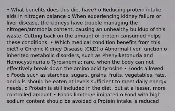 • What benefits does this diet have? o Reducing protein intake aids in nitrogen balance o When experiencing kidney failure or liver disease, the kidneys have trouble managing the nitrogen/ammonia content, causing an unhealthy buildup of this waste. Cutting back on the amount of protein consumed helps these conditions. • Which medical condition benefits from this diet? o Chronic Kidney Disease (CKD) o Abnormal liver function o inherited metabolic disorders, such as Phenylketonuria and Homocystinuria o Tyrosinemia: rare, when the body can not effectively break down the amino acid tyrosine • Foods allowed: o Foods such as starches, sugars, grains, fruits, vegetables, fats, and oils should be eaten at levels sufficient to meet daily energy needs. o Protein is still included in the diet, but at a lesser, more controlled amount • Foods limited/eliminated o Food with high sodium content should be avoided o Protein intake is reduced