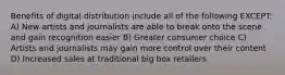 Benefits of digital distribution include all of the following EXCEPT: A) New artists and journalists are able to break onto the scene and gain recognition easier B) Greater consumer choice C) Artists and journalists may gain more control over their content D) Increased sales at traditional big box retailers