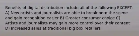 Benefits of digital distribution include all of the following EXCEPT: A) New artists and journalists are able to break onto the scene and gain recognition easier B) Greater consumer choice C) Artists and journalists may gain more control over their content D) Increased sales at traditional big box retailers