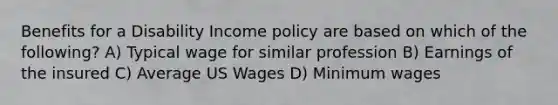 Benefits for a Disability Income policy are based on which of the following? A) Typical wage for similar profession B) Earnings of the insured C) Average US Wages D) Minimum wages