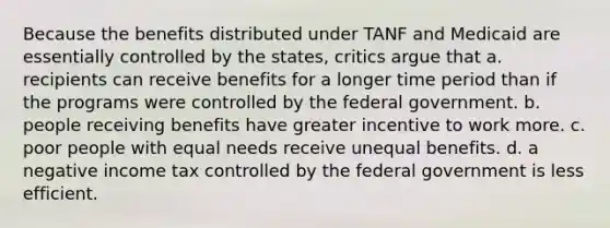 Because the benefits distributed under TANF and Medicaid are essentially controlled by the states, critics argue that a. recipients can receive benefits for a longer time period than if the programs were controlled by the federal government. b. people receiving benefits have greater incentive to work more. c. poor people with equal needs receive unequal benefits. d. a negative income tax controlled by the federal government is less efficient.