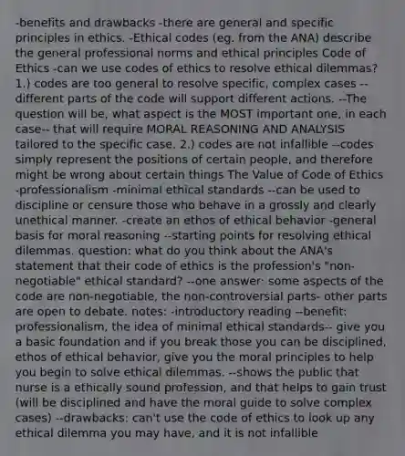 -benefits and drawbacks -there are general and specific principles in ethics. -Ethical codes (eg. from the ANA) describe the general professional norms and ethical principles Code of Ethics -can we use codes of ethics to resolve ethical dilemmas? 1.) codes are too general to resolve specific, complex cases --different parts of the code will support different actions. --The question will be, what aspect is the MOST important one, in each case-- that will require MORAL REASONING AND ANALYSIS tailored to the specific case. 2.) codes are not infallible --codes simply represent the positions of certain people, and therefore might be wrong about certain things The Value of Code of Ethics -professionalism -minimal <a href='https://www.questionai.com/knowledge/ksKqSw2pYL-ethical-standards' class='anchor-knowledge'>ethical standards</a> --can be used to discipline or censure those who behave in a grossly and clearly unethical manner. -create an ethos of ethical behavior -general basis for moral reasoning --starting points for resolving ethical dilemmas. question: what do you think about the ANA's statement that their code of ethics is the profession's "non-negotiable" ethical standard? --one answer: some aspects of the code are non-negotiable, the non-controversial parts- other parts are open to debate. notes: -introductory reading --benefit: professionalism, the idea of minimal ethical standards-- give you a basic foundation and if you break those you can be disciplined, ethos of ethical behavior, give you the moral principles to help you begin to solve ethical dilemmas. --shows the public that nurse is a ethically sound profession, and that helps to gain trust (will be disciplined and have the moral guide to solve complex cases) --drawbacks: can't use the code of ethics to look up any ethical dilemma you may have, and it is not infallible