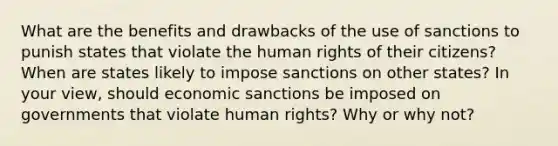 What are the benefits and drawbacks of the use of sanctions to punish states that violate the human rights of their citizens? When are states likely to impose sanctions on other states? In your view, should economic sanctions be imposed on governments that violate human rights? Why or why not?