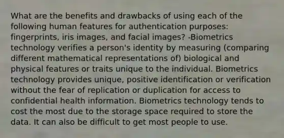 What are the benefits and drawbacks of using each of the following human features for authentication purposes: fingerprints, iris images, and facial images? -Biometrics technology verifies a person's identity by measuring (comparing different mathematical representations of) biological and physical features or traits unique to the individual. Biometrics technology provides unique, positive identification or verification without the fear of replication or duplication for access to confidential health information. Biometrics technology tends to cost the most due to the storage space required to store the data. It can also be difficult to get most people to use.