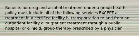 Benefits for drug and alcohol treatment under a group health policy must include all of the following services EXCEPT a. treatment in a certified facility b. transportation to and from an outpatient facility c. outpatient treatment through a public hospital or clinic d. group therapy prescribed by a physician