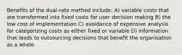 Benefits of the dual-rate method include: A) variable costs that are transformed into fixed costs for user decision making B) the low cost of implementation C) avoidance of expensive analysis for categorizing costs as either fixed or variable D) information that leads to outsourcing decisions that benefit the organisation as a whole