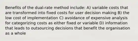 Benefits of the dual-rate method include: A) variable costs that are transformed into fixed costs for user <a href='https://www.questionai.com/knowledge/kuI1pP196d-decision-making' class='anchor-knowledge'>decision making</a> B) the low cost of implementation C) avoidance of expensive analysis for categorizing costs as either fixed or variable D) information that leads to outsourcing decisions that benefit the organisation as a whole