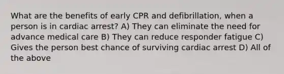 What are the benefits of early CPR and defibrillation, when a person is in cardiac arrest? A) They can eliminate the need for advance medical care B) They can reduce responder fatigue C) Gives the person best chance of surviving cardiac arrest D) All of the above