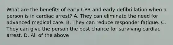 What are the benefits of early CPR and early defibrillation when a person is in cardiac arrest? A. They can eliminate the need for advanced medical care. B. They can reduce responder fatigue. C. They can give the person the best chance for surviving cardiac arrest. D. All of the above