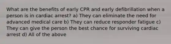 What are the benefits of early CPR and early defibrillation when a person is in cardiac arrest? a) They can eliminate the need for advanced medical care b) They can reduce responder fatigue c) They can give the person the best chance for surviving cardiac arrest d) All of the above