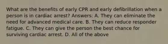 What are the benefits of early CPR and early defibrillation when a person is in cardiac arrest? Answers: A. They can eliminate the need for advanced medical care. B. They can reduce responder fatigue. C. They can give the person the best chance for surviving cardiac arrest. D. All of the above