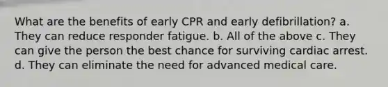 What are the benefits of early CPR and early defibrillation? a. They can reduce responder fatigue. b. All of the above c. They can give the person the best chance for surviving cardiac arrest. d. They can eliminate the need for advanced medical care.