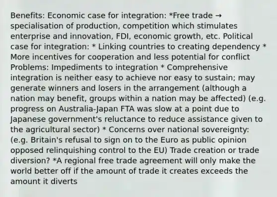 Benefits: Economic case for integration: *Free trade → specialisation of production, competition which stimulates enterprise and innovation, FDI, economic growth, etc. Political case for integration: * Linking countries to creating dependency * More incentives for cooperation and less potential for conflict Problems: Impediments to integration * Comprehensive integration is neither easy to achieve nor easy to sustain; may generate winners and losers in the arrangement (although a nation may benefit, groups within a nation may be affected) (e.g. progress on Australia-Japan FTA was slow at a point due to Japanese government's reluctance to reduce assistance given to the agricultural sector) * Concerns over national sovereignty: (e.g. Britain's refusal to sign on to the Euro as public opinion opposed relinquishing control to the EU) Trade creation or trade diversion? *A regional free trade agreement will only make the world better off if the amount of trade it creates exceeds the amount it diverts