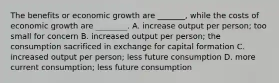 The benefits or economic growth are _______, while the costs of economic growth are ________. A. increase output per person; too small for concern B. increased output per person; the consumption sacrificed in exchange for capital formation C. increased output per person; less future consumption D. more current consumption; less future consumption