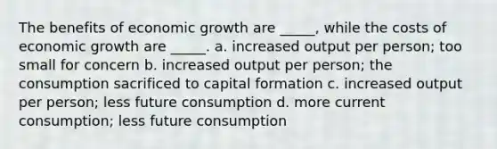 The benefits of economic growth are _____, while the costs of economic growth are _____. a. increased output per person; too small for concern b. increased output per person; the consumption sacrificed to capital formation c. increased output per person; less future consumption d. more current consumption; less future consumption