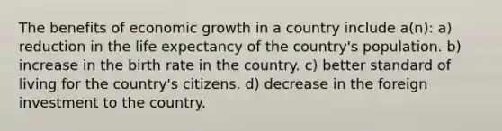 The benefits of economic growth in a country include a(n): a) reduction in the life expectancy of the country's population. b) increase in the birth rate in the country. c) better standard of living for the country's citizens. d) decrease in the foreign investment to the country.