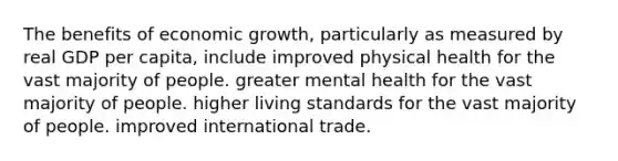 The benefits of economic growth, particularly as measured by real GDP per capita, include improved physical health for the vast majority of people. greater mental health for the vast majority of people. higher living standards for the vast majority of people. improved international trade.