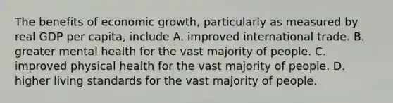 The benefits of economic growth, particularly as measured by real GDP per capita, include A. improved international trade. B. greater mental health for the vast majority of people. C. improved physical health for the vast majority of people. D. higher living standards for the vast majority of people.