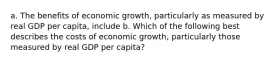 a. The benefits of economic growth, particularly as measured by real GDP per capita, include b. Which of the following best describes the costs of economic growth, particularly those measured by real GDP per capita?