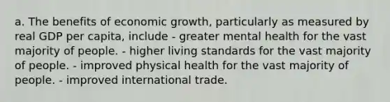 a. The benefits of economic growth, particularly as measured by real GDP per capita, include - greater mental health for the vast majority of people. - higher living standards for the vast majority of people. - improved physical health for the vast majority of people. - improved international trade.