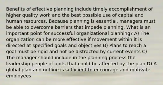 Benefits of effective planning include timely accomplishment of higher quality work and the best possible use of capital and human resources. Because planning is essential, managers must be able to overcome barriers that impede planning. What is an important point for successful organizational planning? A) The organization can be more effective if movement within it is directed at specified goals and objectives B) Plans to reach a goal must be rigid and not be distracted by current events C) The manager should include in the planning process the leadership people of units that could be affected by the plan D) A global plan and outline is sufficient to encourage and motivate employees