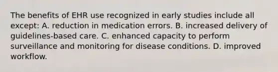 The benefits of EHR use recognized in early studies include all except: A. reduction in medication errors. B. increased delivery of guidelines-based care. C. enhanced capacity to perform surveillance and monitoring for disease conditions. D. improved workflow.