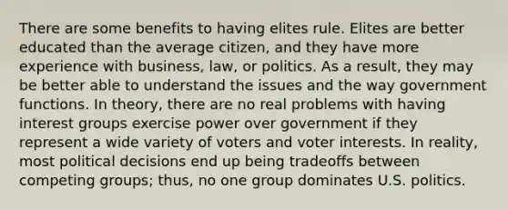 There are some benefits to having elites rule. Elites are better educated than the average citizen, and they have more experience with business, law, or politics. As a result, they may be better able to understand the issues and the way government functions. In theory, there are no real problems with having interest groups exercise power over government if they represent a wide variety of voters and voter interests. In reality, most political decisions end up being tradeoffs between competing groups; thus, no one group dominates U.S. politics.