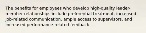 The benefits for employees who develop high-quality leader-member relationships include preferential treatment, increased job-related communication, ample access to supervisors, and increased performance-related feedback.