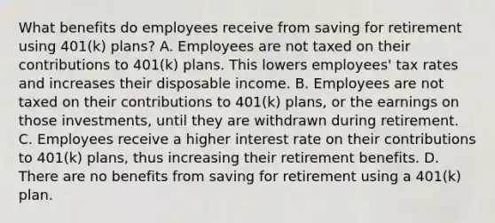 What benefits do employees receive from saving for retirement using​ 401(k) plans? A. Employees are not taxed on their contributions to​ 401(k) plans. This lowers​ employees' tax rates and increases their disposable income. B. Employees are not taxed on their contributions to​ 401(k) plans, or the earnings on those​ investments, until they are withdrawn during retirement. C. Employees receive a higher interest rate on their contributions to​ 401(k) plans, thus increasing their retirement benefits. D. There are no benefits from saving for retirement using a​ 401(k) plan.