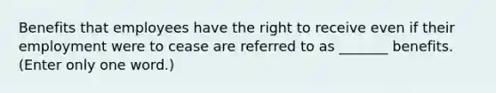 Benefits that employees have the right to receive even if their employment were to cease are referred to as _______ benefits. (Enter only one word.)