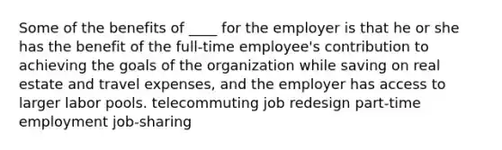 Some of the benefits of ____ for the employer is that he or she has the benefit of the full-time employee's contribution to achieving the goals of the organization while saving on real estate and travel expenses, and the employer has access to larger labor pools. telecommuting job redesign part-time employment job-sharing