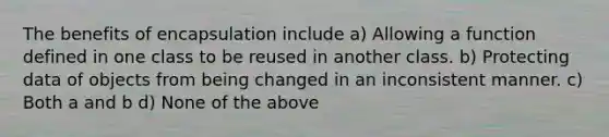 The benefits of encapsulation include a) Allowing a function defined in one class to be reused in another class. b) Protecting data of objects from being changed in an inconsistent manner. c) Both a and b d) None of the above