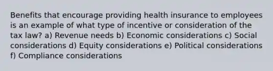 Benefits that encourage providing health insurance to employees is an example of what type of incentive or consideration of the tax law? a) Revenue needs b) Economic considerations c) Social considerations d) Equity considerations e) Political considerations f) Compliance considerations