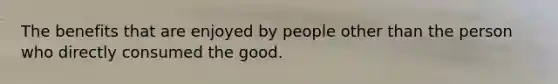 The benefits that are enjoyed by people other than the person who directly consumed the good.