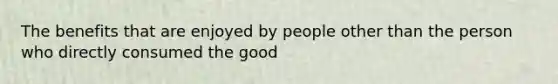 The benefits that are enjoyed by people other than the person who directly consumed the good