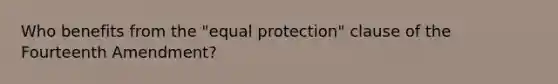 Who benefits from the "equal protection" clause of the Fourteenth Amendment?