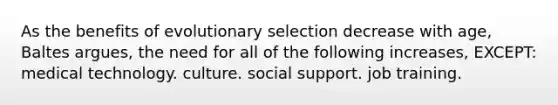 As the benefits of evolutionary selection decrease with age, Baltes argues, the need for all of the following increases, EXCEPT: medical technology. culture. social support. job training.