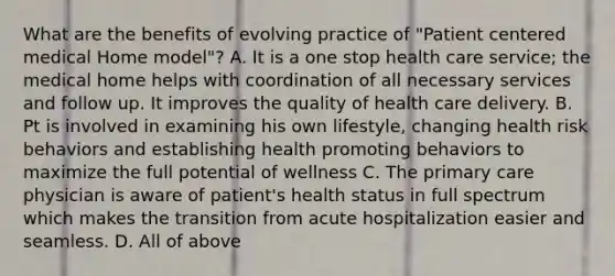 What are the benefits of evolving practice of "Patient centered medical Home model"? A. It is a one stop health care service; the medical home helps with coordination of all necessary services and follow up. It improves the quality of health care delivery. B. Pt is involved in examining his own lifestyle, changing health risk behaviors and establishing health promoting behaviors to maximize the full potential of wellness C. The primary care physician is aware of patient's health status in full spectrum which makes the transition from acute hospitalization easier and seamless. D. All of above