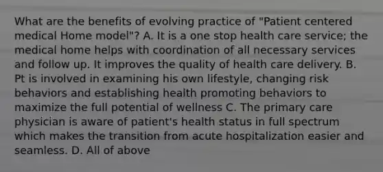 What are the benefits of evolving practice of "Patient centered medical Home model"? A. It is a one stop health care service; the medical home helps with coordination of all necessary services and follow up. It improves the quality of health care delivery. B. Pt is involved in examining his own lifestyle, changing risk behaviors and establishing health promoting behaviors to maximize the full potential of wellness C. The primary care physician is aware of patient's health status in full spectrum which makes the transition from acute hospitalization easier and seamless. D. All of above