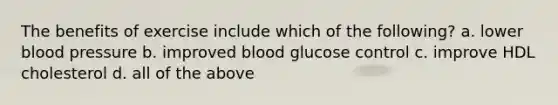 The benefits of exercise include which of the following? a. lower blood pressure b. improved blood glucose control c. improve HDL cholesterol d. all of the above