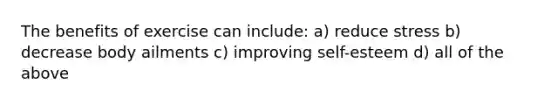The benefits of exercise can include: a) reduce stress b) decrease body ailments c) improving self-esteem d) all of the above