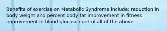 Benefits of exercise on Metabolic Syndrome include: reduction in body weight and percent body fat improvement in fitness improvement in blood glucose control all of the above