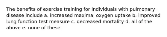 The benefits of exercise training for individuals with pulmonary disease include a. increased maximal oxygen uptake b. improved lung function test measure c. decreased mortality d. all of the above e. none of these