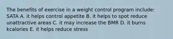 The benefits of exercise in a weight control program include: SATA A. it helps control appetite B. it helps to spot reduce unattractive areas C. it may increase the BMR D. it burns kcalories E. it helps reduce stress