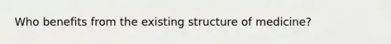 Who benefits from the existing structure of medicine?