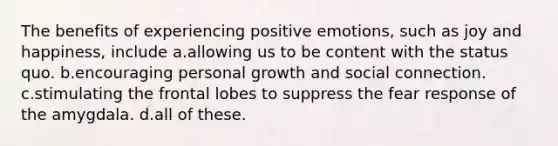 The benefits of experiencing positive emotions, such as joy and happiness, include a.allowing us to be content with the status quo. b.encouraging personal growth and social connection. c.stimulating the frontal lobes to suppress the fear response of the amygdala. d.all of these.